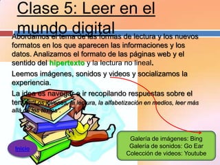 Clase 5: Leer en el
 mundo digital de lectura y los nuevos
Abordamos el tema de las formas
formatos en los que aparecen las informaciones y los
datos. Analizamos el formato de las páginas web y el
sentido del hipertexto y la lectura no lineal.
Leemos imágenes, sonidos y videos y socializamos la
experiencia.
La idea es navegar e ir recopilando respuestas sobre el
tema: “Los jóvenes, la lectura, la alfabetización en medios, leer más
allá de los textos”.



                                           Galería de imágenes: Bing
 Inicio                                    Galería de sonidos: Go Ear
                                          Colección de videos: Youtube
 