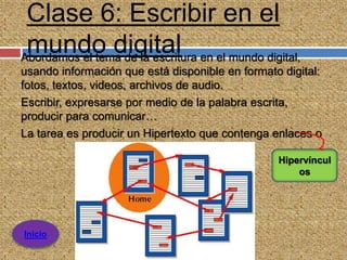 Clase 6: Escribir en el
 mundo digital en el mundo digital,
Abordamos el tema de la escritura
usando información que está disponible en formato digital:
fotos, textos, videos, archivos de audio.
Escribir, expresarse por medio de la palabra escrita,
producir para comunicar…
La tarea es producir un Hipertexto que contenga enlaces o

                                                 Hipervíncul
                                                     os




Inicio
 
