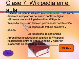 Clase 7: Wikipedia en el
aula un recurso clásico: la enciclopedia. Pero como
Usamos
  debemos apropiarnos del nuevo contexto digital
  utilizamos una enciclopedia online: Wikipedia.
  Wikipedia es      un texto en permanente construcción
                   un espacio de trabajo colectivo y
  abierto
                   un repositorio de contenidos
  Aprendimos a seleccionar páginas de Wikipedia,
  relacionadas entre si, sobre un tema y hacer un
  cuadernillo de consulta o lectura.
                                              Wikilibro

Inicio
 