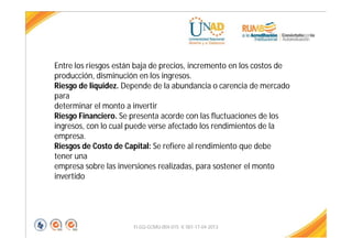 FI-GQ-GCMU-004-015 V. 001-17-04-2013
Entre los riesgos están baja de precios, incremento en los costos de
producción, disminución en los ingresos.
Riesgo de liquidez. Depende de la abundancia o carencia de mercado
para
determinar el monto a invertir
Riesgo Financiero. Se presenta acorde con las fluctuaciones de los
ingresos, con lo cual puede verse afectado los rendimientos de la
empresa.
Riesgos de Costo de Capital: Se refiere al rendimiento que debe
tener una
empresa sobre las inversiones realizadas, para sostener el monto
invertido
 