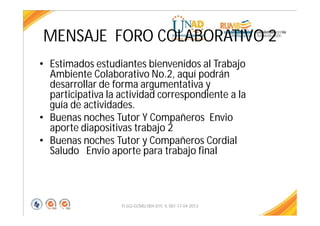 MENSAJE FORO COLABORATIVO 2
• Estimados estudiantes bienvenidos al Trabajo
Ambiente Colaborativo No.2, aquí podrán
desarrollar de forma argumentativa y
participativa la actividad correspondiente a la
guía de actividades.
• Buenas noches Tutor Y Compañeros Envio
aporte diapositivas trabajo 2
• Buenas noches Tutor y Compañeros Cordial
Saludo Envio aporte para trabajo final
FI-GQ-GCMU-004-015 V. 001-17-04-2013
 