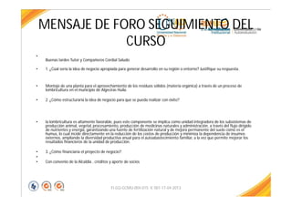 MENSAJE DE FORO SEGUIMIENTO DEL
CURSO
•
Buenas tardes Tutor y Compañeros Cordial Saludo
• 1. ¿Cúal sería la idea de negocio apropiada para generar desarrollo en su región o entorno? Justifique su respuesta.
• Montaje de una planta para el aprovechamiento de los residuos sólidos (materia orgánica) a través de un proceso de
lombricultura en el municipio de Algeciras Huila.
• 2. ¿Cómo estructuraría la idea de negocio para que se pueda realizar con éxito?
• la lombricultura es altamente favorable, pues este componente se implica como unidad integradora de los subsistemas de
producción animal, vegetal, procesamiento, producción de medicinas naturales y administración, a través del flujo dirigido
de nutrientes y energía, garantizando una fuente de fertilización natural y de mejora permanente del suelo como es el
humus, lo cual incide directamente en la reducción de los costos de producción y minimiza la dependencia de insumos
externos, ampliando la diversidad productiva anual para el autoabastecimiento familiar, a la vez que permite mejorar los
resultados financieros de la unidad de producción.
• 3. ¿Cómo financiaría el proyecto de negocio?
•
• Con convenio de la Alcaldia , créditos y aporte de socios
FI-GQ-GCMU-004-015 V. 001-17-04-2013
 