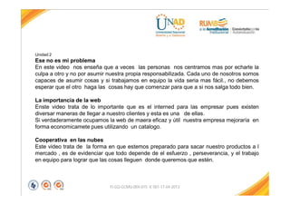 FI-GQ-GCMU-004-015 V. 001-17-04-2013
Unidad 2
Ese no es mi problema
En este video nos enseña que a veces las personas nos centramos mas por echarle la
culpa a otro y no por asumir nuestra propia responsabilizada. Cada uno de nosotros somos
capaces de asumir cosas y si trabajamos en equipo la vida seria mas fácil., no debemos
esperar que el otro haga las cosas hay que comenzar para que a si nos salga todo bien.
La importancia de la web
Enste video trata de lo importante que es el interned para las empresar pues existen
diversar maneras de llegar a nuestro clientes y esta es una de ellas.
Si verdaderamente ocupamos la web de maera eficaz y útil nuestra empresa mejoraría en
forma economicamete pues utilizando un catalogo.
Cooperativa en las nubes
Este video trata de la forma en que estemos preparado para sacar nuestro productos a l
mercado , es de evidenciar que todo depende de el esfuerzo , perseverancia, y el trabajo
en equipo para lograr que las cosas lleguen donde queremos que estén.
 