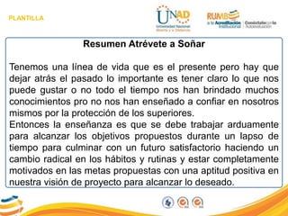 PLANTILLA
Resumen Atrévete a Soñar
Tenemos una línea de vida que es el presente pero hay que
dejar atrás el pasado lo importante es tener claro lo que nos
puede gustar o no todo el tiempo nos han brindado muchos
conocimientos pro no nos han enseñado a confiar en nosotros
mismos por la protección de los superiores.
Entonces la enseñanza es que se debe trabajar arduamente
para alcanzar los objetivos propuestos durante un lapso de
tiempo para culminar con un futuro satisfactorio haciendo un
cambio radical en los hábitos y rutinas y estar completamente
motivados en las metas propuestas con una aptitud positiva en
nuestra visión de proyecto para alcanzar lo deseado.
 