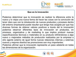 PLANTILLA
Que es la innovación
Podemos determinar que la innovación es realizar la diferencia entre lo
nuevo y lo viejos una nueva forma de hacer las cosas con la convicción de
tener claro que con la introducción de nuevos productos y procesos dentro
del entorno empresarial puede resultar que tenga mas acogida por que hay
diversas formas de obtener valores positivos a través del la innovación
podemos observar diferentes tipos de innovación en productos, en
procesos, organizativa y de marketing lo que implica producir nuevas
especificaciones técnicas o materiales en su producto refiriéndonos a algo
nuevo o mejorados métodos de producción realizados por la empresa o
otro agente externo de igual forma nuevas relaciones internas y externas
nuevos y mejores diseños las promociones son muy importantes.
Podemos afirmar que la innovación representa un paso adelante en todas
las dimensiones de la organización.
 