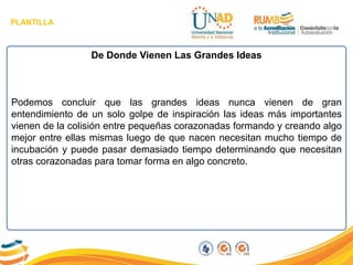 PLANTILLA
De Donde Vienen Las Grandes Ideas
Podemos concluir que las grandes ideas nunca vienen de gran
entendimiento de un solo golpe de inspiración las ideas más importantes
vienen de la colisión entre pequeñas corazonadas formando y creando algo
mejor entre ellas mismas luego de que nacen necesitan mucho tiempo de
incubación y puede pasar demasiado tiempo determinando que necesitan
otras corazonadas para tomar forma en algo concreto.
 