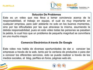 PLANTILLA
Solución De Problemas
Este es un video que nos lleva a tomar conciencia acerca de la
responsabilidad, el trabajo en equipo, el cual es muy importante en
cualquier empresa, para salir adelante no solo en los buenos momentos,
sino por las dificultades por las que atraviesa la misma, asumiendo la
debida responsabilidad, pues en este video todas las personas se pasaban
la pelota, lo cual hizo que un problema de pequeña magnitud se convirtiera
en uno mucho mayor.
Comercio Electrónico A través De Google
Este video nos habla de diversas oportunidades de dar a conocer las
empresas a través de la web, tanto por la ventana de productos o para dar
a conocer los diferentes servicios, esto se puede realizar a través de los
medios sociales, el blog, perfiles en foros, páginas web etc.
 