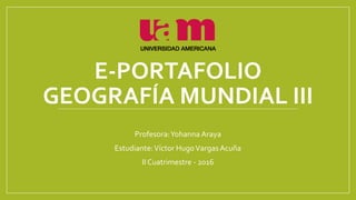 E-PORTAFOLIO
GEOGRAFÍA MUNDIAL III
Profesora:Yohanna Araya
Estudiante:Víctor HugoVargas Acuña
II Cuatrimestre - 2016
 
