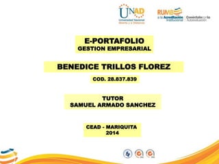 GESTION EMPRESARIAL
E-PORTAFOLIO
BENEDICE TRILLOS FLOREZ
COD. 28.837.839
CEAD - MARIQUITA
2014
E-PORTAFOLIO
GESTION EMPRESARIAL
TUTOR
SAMUEL ARMADO SANCHEZ
 
