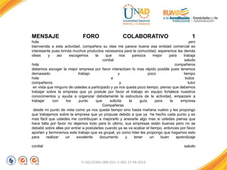FI-GQ-GCMU-004-015 V. 001-17-04-2013
MENSAJE FORO COLABORATIVO 1
hola yeni
bienvenida a esta actividad, compañera su idea me parece buena esa entidad comercial es
interesante pues brinda muchos productos necesarios para la comunidad, esperemos las demás
ideas y así escogemos la que nos parezca mejor para trabaja
cordial saludo
hola compañeros
debemos escoger la mejor empresa por favor interactúen lo mas rápido posible pues tenemos
demasiado trabajo y poco tiempo
hola a todos
compañeros y tutor
en vista que ninguno de ustedes a participado y ya nos queda poco tiempo, pienso que debemos
trabajar sobre la empresa que yo postule por favor el trabajo en equipo fortalece nuestros
conocimientos y ayuda a organizar debidamente la estructura de la actividad, empezare a
trabajar con los punto que solicita la guía para la empresa
Compañeras
desde mi punto de vista como ya nos queda tiempo sino hasta mañana vuelvo y les propongo
que trabajemos sobre la empresa que yo propuse debido a que ya he hecho cada punto y es
mas fácil que ustedes me contribuyan a mejorarlo y anexarle algo mas si ustedes piensa que
hace falta por favor no dejemos todo para lo ultimo, sus empresas están buenas pero no se
debatió sobre ellas por entrar a postularlas cuando ya se va acabar el tiempo, entonces por favor
aporten y terminemos este trabajo que es grupal, yo como líder les propongo que hagamos esto
para realizar un excelente documento y tener un buen aprendizaje
cordial saludo
 