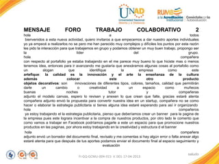MENSAJE FORO TRABAJO COLABORATIVO 2
hola a todos
bienvenidos a esta nueva actividad, quiero invitaros a que empecemos a dar nuestro aportes individuales
yo ya empecé a realizarlos no se pero me han parecido muy complejos y difíciles los puntos por esta razón
les pido la interacción para que trabajemos en grupo y podamos obtener un muy buen trabajo, propongo ser
la líder del grupo.
hola compañera
con respecto al portafolio ya estaba trabajando en el me parece muy bueno lo que hiciste mas o menos
tenemos idea, entonces para ir avanzando me gustaría que anexáramos algunas cosas al portafolio como
un slogan que identifique la empresa como este
artefique: la calidad es la innovación y el arte la enseñanza de la cultura
además colocar este otro producto
objetos decorativos: son innovaciones de diferentes tipos, colores, tamaños, calidad que permitirán
darle un cambio o creatividad a un espacio como muñecos
buenas noches tutor y compañeras
adjunto el modelo canvas, espero lo revisen y anexen lo que crean que falte, gracias estaré atenta
compañera adjunto envió la propuesta para convertir nuestra idea en un startup, compañera no se como
hacer o elaborar la estrategia publicitaria si tienes alguna idea estaré esperando para así ir organizando
hola compañeros
ya estoy trabajando el la estrategia publicitaria, pienso que deberíamos crear un banner para la pagina de
la empresa pues este lograra incentivar a la compra de nuestros productos, por otro lado le comento que
como vamos a trabajar en Facebook podríamos pagarle a este un espacio para que promocione nuestros
productos en las paginas, por ahora estoy trabajando en la creatividad y estructura d el banner
hola compañera
adjunto envió un borrador del documento final, revísalo y me comentas si hay algún error o falta anexar algo
estaré atenta para que después de tus aportes podamos enviar el documento final al espacio seguimiento y
evaluación
cordial saludo
FI-GQ-GCMU-004-015 V. 001-17-04-2013
 