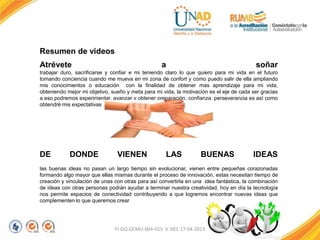 FI-GQ-GCMU-004-015 V. 001-17-04-2013
Resumen de videos
Atrévete a soñar
trabajar duro, sacrificarse y confiar e mi teniendo claro lo que quiero para mi vida en el futuro
tomando conciencia cuando me mueva en mi zona de confort y como puedo salir de ella ampliando
mis conocimientos o educación con la finalidad de obtener mas aprendizaje para mi vida,
obteniendo mejor mi objetivo, sueño y meta para mi vida, la motivación es el eje de cada ser gracias
a eso podremos experimentar, avanzar y obtener preparación, confianza, perseverancia es así como
obtendré mis expectativas
DE DONDE VIENEN LAS BUENAS IDEAS
las buenas ideas no pasan un largo tiempo sin evolucionar, vienen entre pequeñas corazonadas
formando algo mayor que ellas mismas durante el proceso de innovación, estas necesitan tiempo de
creación y vinculación de unas con otras para así convertirla en una idea fantástica, la combinación
de ideas con otras personas podrán ayudar a terminar nuestra creatividad, hoy en día la tecnología
nos permite espacios de conectividad contribuyendo a que logremos encontrar nuevas ideas que
complementen lo que queremos crear
 