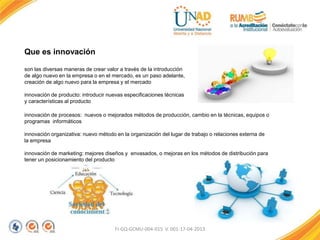 FI-GQ-GCMU-004-015 V. 001-17-04-2013
Que es innovación
son las diversas maneras de crear valor a través de la introducción
de algo nuevo en la empresa o en el mercado, es un paso adelante,
creación de algo nuevo para la empresa y el mercado
innovación de producto: introducir nuevas especificaciones técnicas
y características al producto
innovación de procesos: nuevos o mejorados métodos de producción, cambio en la técnicas, equipos o
programas informáticos
innovación organizativa: nuevo método en la organización del lugar de trabajo o relaciones externa de
la empresa
innovación de marketing: mejores diseños y envasados, o mejoras en los métodos de distribución para
tener un posicionamiento del producto
 