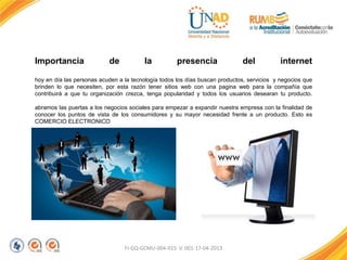 FI-GQ-GCMU-004-015 V. 001-17-04-2013
Importancia de la presencia del internet
hoy en día las personas acuden a la tecnología todos los días buscan productos, servicios y negocios que
brinden lo que necesiten, por esta razón tener sitios web con una pagina web para la compañía que
contribuirá a que tu organización crezca, tenga popularidad y todos los usuarios desearan tu producto.
abramos las puertas a los negocios sociales para empezar a expandir nuestra empresa con la finalidad de
conocer los puntos de vista de los consumidores y su mayor necesidad frente a un producto. Esto es
COMERCIO ELECTRONICO
 