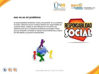 FI-GQ-GCMU-004-015 V. 001-17-04-2013
ese no es mi problema
la responsabilidad ambiental, social y empresarial es un problema
de todos, debemos asumir nuestros deberes ser responsables de
nuestras tareas, realizar lo que debemos en el omento que
debemos para que no tengamos problemas que traigan costos
para la compañía, el trabajo en equipo hace la diferencia y mejora
las dificultades y procesos empresariales
 
