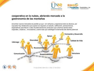 FI-GQ-GCMU-004-015 V. 001-17-04-2013
cooperativa en la nubes, abriendo mercado a la
gastronomía de las montañas
encontrar nuevos mercados es posible ya que con esfuerzo y esperanza todo se alcanza, por
supuesto hay obstáculos que superar se requiere un estudio, calificación, perseverancia,
expectativas para llevar a cabo el potencial de los productos que creamos siendo estos
originales, creativos , innovadores y sobre todo que satisfagan la demanda del cliente potencial
 