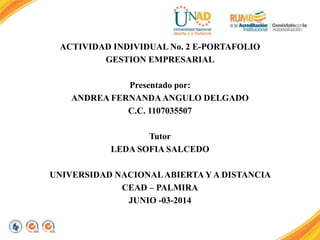 ACTIVIDAD INDIVIDUAL No. 2 E-PORTAFOLIO
GESTION EMPRESARIAL
Presentado por:
ANDREA FERNANDAANGULO DELGADO
C.C. 1107035507
Tutor
LEDA SOFIA SALCEDO
UNIVERSIDAD NACIONALABIERTA Y A DISTANCIA
CEAD – PALMIRA
JUNIO -03-2014
 