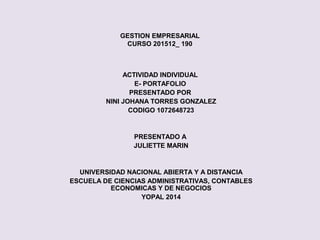 GESTION EMPRESARIAL
CURSO 201512_ 190
ACTIVIDAD INDIVIDUAL
E- PORTAFOLIO
PRESENTADO POR
NINI JOHANA TORRES GONZALEZ
CODIGO 1072648723
PRESENTADO A
JULIETTE MARIN
UNIVERSIDAD NACIONAL ABIERTA Y A DISTANCIA
ESCUELA DE CIENCIAS ADMINISTRATIVAS, CONTABLES
ECONOMICAS Y DE NEGOCIOS
YOPAL 2014
 