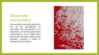 Glutamato
monosódico
Es la sal sódica del ácido glutámico,
uno de los aminoácidos no
esenciales más abundantes en la
naturaleza. La industria alimentaria
comercializa y usa el GMS como
potenciador del sabor, debido a que
equilibra, combina y resalta el
carácter de otros sabores
 