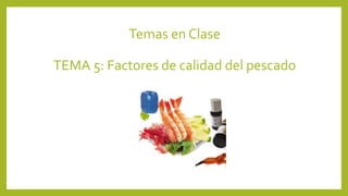 Temas en Clase
TEMA 5: Factores de calidad del pescado
 