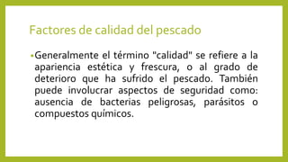 Factores de calidad del pescado
•Generalmente el término "calidad" se refiere a la
apariencia estética y frescura, o al grado de
deterioro que ha sufrido el pescado. También
puede involucrar aspectos de seguridad como:
ausencia de bacterias peligrosas, parásitos o
compuestos químicos.
 