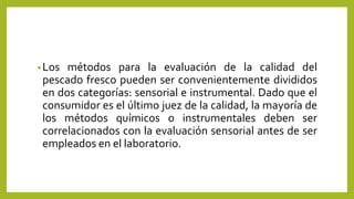 •Los métodos para la evaluación de la calidad del
pescado fresco pueden ser convenientemente divididos
en dos categorías: sensorial e instrumental. Dado que el
consumidor es el último juez de la calidad, la mayoría de
los métodos químicos o instrumentales deben ser
correlacionados con la evaluación sensorial antes de ser
empleados en el laboratorio.
 