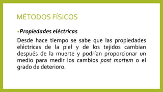 MÉTODOS FÍSICOS
•Propiedades eléctricas
Desde hace tiempo se sabe que las propiedades
eléctricas de la piel y de los tejidos cambian
después de la muerte y podrían proporcionar un
medio para medir los cambios post mortem o el
grado de deterioro.
 