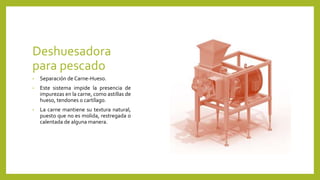 Deshuesadora
para pescado
• Separación de Carne-Hueso.
• Este sistema impide la presencia de
impurezas en la carne, como astillas de
hueso, tendones o cartílago.
• La carne mantiene su textura natural,
puesto que no es molida, restregada o
calentada de alguna manera.
 