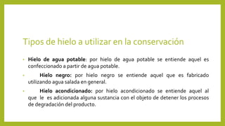 Tipos de hielo a utilizar en la conservación
• Hielo de agua potable: por hielo de agua potable se entiende aquel es
confeccionado a partir de agua potable.
• Hielo negro: por hielo negro se entiende aquel que es fabricado
utilizando agua salada en general.
• Hielo acondicionado: por hielo acondicionado se entiende aquel al
que le es adicionada alguna sustancia con el objeto de detener los procesos
de degradación del producto.
 