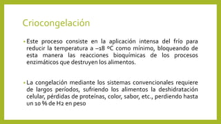 Criocongelación
• Este proceso consiste en la aplicación intensa del frío para
reducir la temperatura a –18 ºC como mínimo, bloqueando de
esta manera las reacciones bioquímicas de los procesos
enzimáticos que destruyen los alimentos.
• La congelación mediante los sistemas convencionales requiere
de largos períodos, sufriendo los alimentos la deshidratación
celular, pérdidas de proteínas, color, sabor, etc., perdiendo hasta
un 10 % de H2 en peso
 