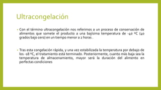 Ultracongelación
• Con el término ultracongelación nos referimos a un proceso de conservación de
alimentos que somete el producto a una bajísima temperatura de -40 ºC (40
grados bajo cero) en un tiempo menor a 2 horas .
• Tras esta congelación rápida, y una vez estabilizada la temperatura por debajo de
los -18 ºC, el tratamiento está terminado. Posteriormente, cuanto más baja sea la
temperatura de almacenamiento, mayor será la duración del alimento en
perfectas condiciones
 