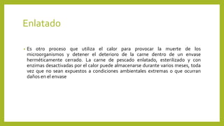 Enlatado
• Es otro proceso que utiliza el calor para provocar la muerte de los
microorganismos y detener el deterioro de la carne dentro de un envase
herméticamente cerrado. La carne de pescado enlatado, esterilizado y con
enzimas desactivadas por el calor puede almacenarse durante varios meses, toda
vez que no sean expuestos a condiciones ambientales extremas o que ocurran
daños en el envase
 
