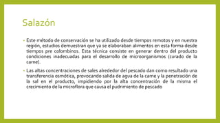 Salazón
• Este método de conservación se ha utilizado desde tiempos remotos y en nuestra
región, estudios demuestran que ya se elaboraban alimentos en esta forma desde
tiempos pre colombinos. Esta técnica consiste en generar dentro del producto
condiciones inadecuadas para el desarrollo de microorganismos (curado de la
carne).
• Las altas concentraciones de sales alrededor del pescado dan como resultado una
transferencia osmótica, provocando salida de agua de la carne y la penetración de
la sal en el producto, impidiendo por la alta concentración de la misma el
crecimiento de la microflora que causa el pudrimiento de pescado
 