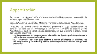Appertización
Se conoce como Appertización a la invención de Nicolás Appert de conservación de
alimentos por la acción del calor.
Según la Academia Nacional de Medicina Francesa se define como Appertización:
“Producto de origen animal o vegetal, perecedero, cuya conservación en
condiciones normales de almacenaje a temperatura ambiente se asegura por la
Appertización, es decir por el empleo combinado, sin que se defina el orden, de las
dos técnicas siguientes:
• 1º.- Preparación en un envase estanco a la acción los líquidos y microorganismos, y
suficientemente impermeable al gas.
• 2º.- Tratamiento por calor para destruir o inhibir totalmente las enzimas, los
microorganismos y sus toxinas y de este modo asegurar la estabilidad biológica del
producto.”
 