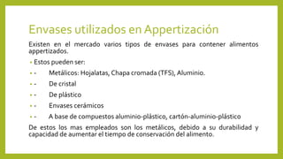 Envases utilizados en Appertización
Existen en el mercado varios tipos de envases para contener alimentos
appertizados.
• Estos pueden ser:
• - Metálicos: Hojalatas, Chapa cromada (TFS), Aluminio.
• - De cristal
• - De plástico
• - Envases cerámicos
• - A base de compuestos aluminio-plástico, cartón-aluminio-plástico
De estos los mas empleados son los metálicos, debido a su durabilidad y
capacidad de aumentar el tiempo de conservación del alimento.
 