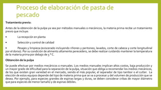 Proceso de elaboración de pasta de
pescado
Tratamiento previo:
Antes de la obtención de la pulpa ya sea por métodos manuales o mecánicos, la materia prima recibe un tratamiento
previo que incluye:
• La recepción en planta
• Selección y control de calidad
• Pesajes y limpieza (eviscerado incluyendo riñones y peritoneo, lavados, corte de cabeza y corte longitudinal
por el dorso). Por su condición de alimento altamente perecedero, se debe realizar cuidando mantener la temperatura
de la materia prima por debajo de 5 ° C.
Obtención de la pulpa
Se puede efectuar por medios mecánicos o manuales. Los medios manuales implican altos costos, baja producción y
un mayor grado de dificultad para la separación de la pulpa, situación que obliga a recomendar los medios mecánicos,
de los que existen gran variedad en el mercado, siendo el más popular, el separador de tipo tambor o el cutter. La
elección de estos equipos depende del tipo de materia prima que se va a procesar y del volumen de producción que se
desea. Por ejemplo, para especies grandes de espinas largas y duras, se deben considerar cribas de mayor diámetro
que para especies de menor tamaño y de espinas débiles.
 