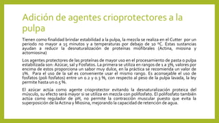 Adición de agentes crioprotectores a la
pulpa
Tienen como finalidad brindar estabilidad a la pulpa, la mezcla se realiza en el Cutter por un
periodo no mayor a 15 minutos y a temperaturas por debajo de 10 ºC. Estas sustancias
ayudan a reducir la desnaturalización de proteínas miofibrales (Actina, miosina y
actomiosina)
Los agentes protectores de las proteínas de mayor uso en el procesamiento de pasta o pulpa
estabilizada son: Azúcar, sal y Fosfatos. La primera se utiliza en rangos de 1 a 3%, valores por
encima de estos proporciona un sabor muy dulce, en la práctica se recomienda un valor de
1%. Para el uso de la sal es conveniente usar el mismo rango. Es aconsejable el uso de
fosfatos (poli fosfatos) entre un 0.2 y 0.3 %, con respecto al peso de la pulpa lavada, la ley
permite hasta un 0.5 %.
El azúcar actúa como agente crioprotector evitando la desnaturalización proteica del
músculo, su efecto será mayor si se utiliza en mezcla con polifosfato. El polifosfato también
actúa como regulador de pH, no permite la contracción muscular puesto que evita la
superposición de la Actina y Miosina, mejorando la capacidad de retención de agua.
 