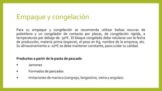 Empaque y congelación
Para su empaque y congelación se recomienda utilizar bolsas oscuras de
polietileno y un congelador de contacto por placas, de congelación rápida, a
temperaturas por debajo de -30ºC. El bloque congelado debe rotularse con la fecha
de producción, materia prima (especie), el peso en Kg, nombre de la empresa, etc.
Su almacenamiento a -20ºC se debe mantener constante, para cuidar su calidad.
Productos a partir de la pasta de pescado
• Jamones
• Formados de pescados
• Imitaciones de marisco (cangrejo, langostino, vieira y angulas).
 