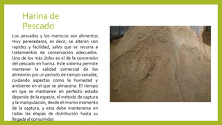 Harina de
Pescado
Los pescados y los mariscos son alimentos
muy perecederos, es decir, se alteran con
rapidez y facilidad, salvo que se recurra a
tratamientos de conservación adecuados.
Uno de los más útiles es el de la conversión
del pescado en harina. Este sistema permite
mantener la calidad comercial de los
alimentos por un periodo de tiempo variable,
cuidando aspectos como la humedad y
ambiente en el que se almacena. El tiempo
en que se mantienen en perfecto estado
depende de la especie, el método de captura
y la manipulación, desde el mismo momento
de la captura, y esta debe mantenerse en
todas las etapas de distribución hasta su
llegada al consumidor.
 