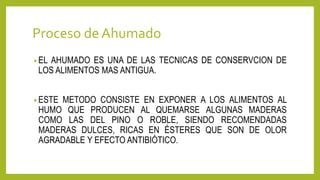 Proceso deAhumado
• EL AHUMADO ES UNA DE LAS TECNICAS DE CONSERVCION DE
LOS ALIMENTOS MAS ANTIGUA.
• ESTE METODO CONSISTE EN EXPONER A LOS ALIMENTOS AL
HUMO QUE PRODUCEN AL QUEMARSE ALGUNAS MADERAS
COMO LAS DEL PINO O ROBLE, SIENDO RECOMENDADAS
MADERAS DULCES, RICAS EN ÉSTERES QUE SON DE OLOR
AGRADABLE Y EFECTO ANTIBIÓTICO.
 