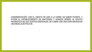 • CONDIMENTACIÓN: CON EL OBJETO DE DAR A LA CARNE UN SABOR PICANTE, Y
EVITAR EL ESTABLECIMIENTO DE BACTERIAS Y HONGOS DEBIDO AL EFECTO
ANTIBIÓTICO DE SUS ACEITES ESENCIALES, SE CUBRE CON UNA CAPA GRUESA DE
UNA MEZCLA DE POLVOS.
 