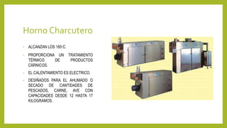 Horno Charcutero
• ALCANZAN LOS 160°C.
• PROPORCIONA UN TRATAMIENTO
TÉRMICO DE PRODUCTOS
CÁRNICOS.
• EL CALENTAMIENTO ES ELECTRICO.
• DESIÑADOS PARA EL AHUMADO O
SECADO DE CANTIDADES DE
PESCADOS, CARNE, AVE CON
CAPACIDADES DESDE 12 HASTA 17
KILOGRAMOS.
 