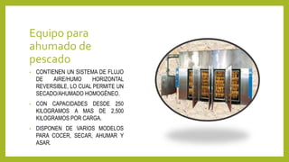 Equipo para
ahumado de
pescado
• CONTIENEN UN SISTEMA DE FLUJO
DE AIRE/HUMO HORIZONTAL
REVERSIBLE, LO CUAL PERMITE UN
SECADO/AHUMADO HOMOGÉNEO.
• CON CAPACIDADES DESDE 250
KILOGRAMOS A MAS DE 2,500
KILOGRAMOS POR CARGA.
• DISPONEN DE VARIOS MODELOS
PARA COCER, SECAR, AHUMAR Y
ASAR.
 