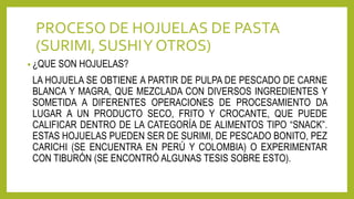 PROCESO DE HOJUELAS DE PASTA
(SURIMI, SUSHIY OTROS)
• ¿QUE SON HOJUELAS?
LA HOJUELA SE OBTIENE A PARTIR DE PULPA DE PESCADO DE CARNE
BLANCA Y MAGRA, QUE MEZCLADA CON DIVERSOS INGREDIENTES Y
SOMETIDA A DIFERENTES OPERACIONES DE PROCESAMIENTO DA
LUGAR A UN PRODUCTO SECO, FRITO Y CROCANTE, QUE PUEDE
CALIFICAR DENTRO DE LA CATEGORÍA DE ALIMENTOS TIPO “SNACK”.
ESTAS HOJUELAS PUEDEN SER DE SURIMI, DE PESCADO BONITO, PEZ
CARICHI (SE ENCUENTRA EN PERÚ Y COLOMBIA) O EXPERIMENTAR
CON TIBURÓN (SE ENCONTRÓ ALGUNAS TESIS SOBRE ESTO).
 