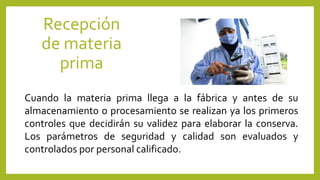 Recepción
de materia
prima
Cuando la materia prima llega a la fábrica y antes de su
almacenamiento o procesamiento se realizan ya los primeros
controles que decidirán su validez para elaborar la conserva.
Los parámetros de seguridad y calidad son evaluados y
controlados por personal calificado.
 