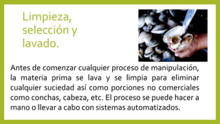 Limpieza,
selección y
lavado.
Antes de comenzar cualquier proceso de manipulación,
la materia prima se lava y se limpia para eliminar
cualquier suciedad así como porciones no comerciales
como conchas, cabeza, etc. El proceso se puede hacer a
mano o llevar a cabo con sistemas automatizados.
 