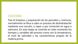 COCCIÓN
Tras la limpieza y preparación de los pescados y mariscos,
normalmente se lleva a cabo un proceso de deshidratación
mediante una cocción, a vapor o por inmersión en agua o
salmuera. En esta etapa se controla en todo momento los
tiempos y variables del proceso como son la temperatura,
el nivel de salinidad y las características propias de la
materia prima.
 