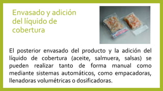 Envasado y adición
del líquido de
cobertura
El posterior envasado del producto y la adición del
líquido de cobertura (aceite, salmuera, salsas) se
pueden realizar tanto de forma manual como
mediante sistemas automáticos, como empacadoras,
llenadoras volumétricas o dosificadoras.
 
