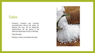 Sales
• Producto cristalino que contiene
principalmente cloruro de sodio. Se
obtiene del mar, de los depósitos
subterráneos de sal gema o de
salmuera desecada al vacío y refinada.
• Tipos de sales:
• Nitratos, nitritos, eritorbato de sodio.
 