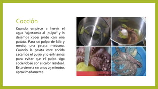 Cocción
Cuando empiece a hervir el
agua “ajustamos al pulpo” y lo
dejamos cocer junto con una
patata. Para un pulpo de kilo y
medio, una patata mediana.
Cuando la patata este cocida
sacamos el pulpo y lo enfriamos
para evitar que el pulpo siga
cociéndose con el calor residual.
Esto viene a ser unos 25 minutos
aproximadamente.
 
